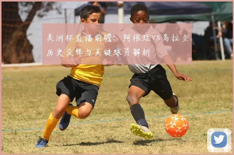 美洲杯直播前瞻：阿根廷vs乌拉圭历史交锋与关键球员解析