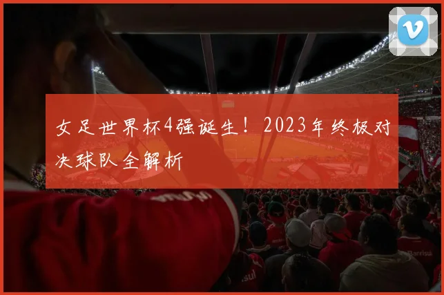女足世界杯4强诞生！2023年终极对决球队全解析