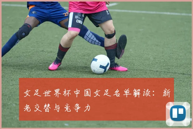 女足世界杯中国女足名单解读：新老交替与竞争力