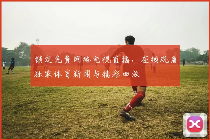 锁定免费网络电视直播，在线观看独家体育新闻与精彩回放